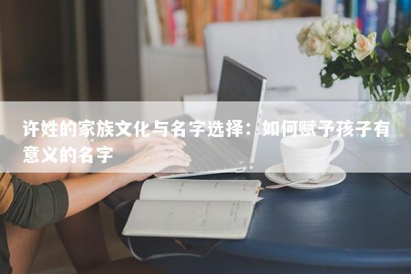 许姓的家族文化与名字选择：如何赋予孩子有意义的名字